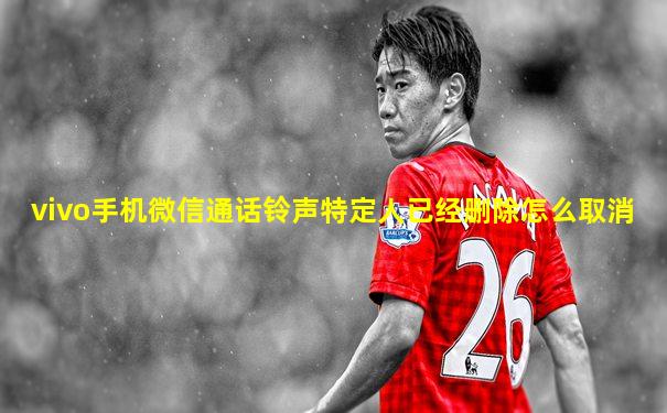 vivo手机微信通话铃声特定人已经删除怎么取消