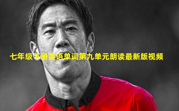 七年级下册英语单词第九单元朗读最新版视频