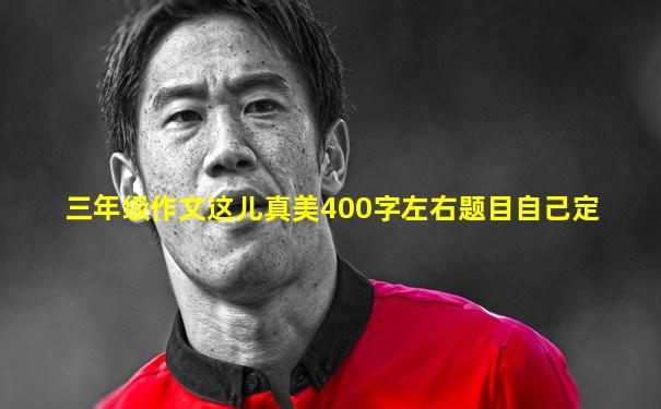 三年级作文这儿真美400字左右题目自己定