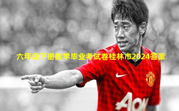 六年级下册数学毕业考试卷桂林市2024答案