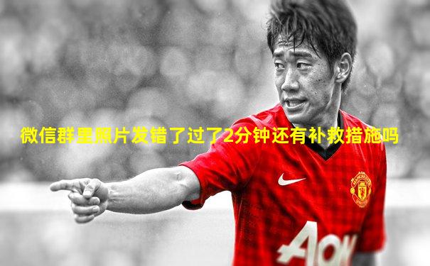 微信群里照片发错了过了2分钟还有补救措施吗