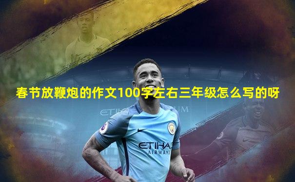 春节放鞭炮的作文100字左右三年级怎么写的呀