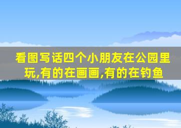 看图写话四个小朋友在公园里玩,有的在画画,有的在钓鱼