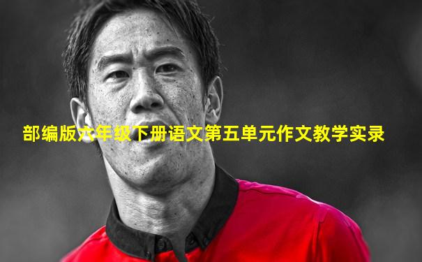部编版六年级下册语文第五单元作文教学实录