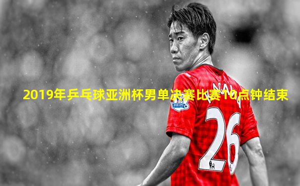 2019年乒乓球亚洲杯男单决赛比赛10点钟结束