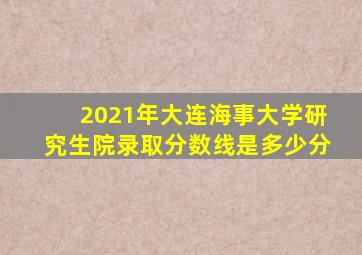 2021年大连海事大学研究生院录取分数线是多少分