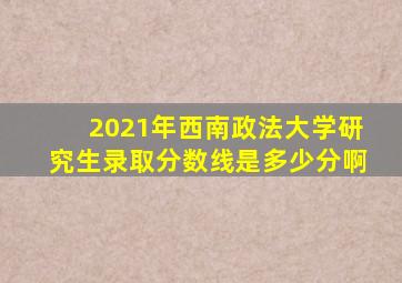 2021年西南政法大学研究生录取分数线是多少分啊