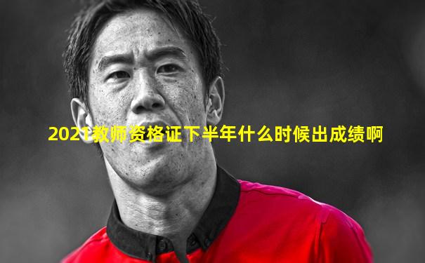 2021教师资格证下半年什么时候出成绩啊