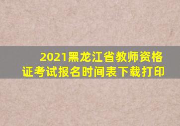 2021黑龙江省教师资格证考试报名时间表下载打印