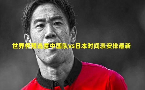 世界杯预选赛中国队vs日本时间表安排最新