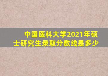 中国医科大学2021年硕士研究生录取分数线是多少