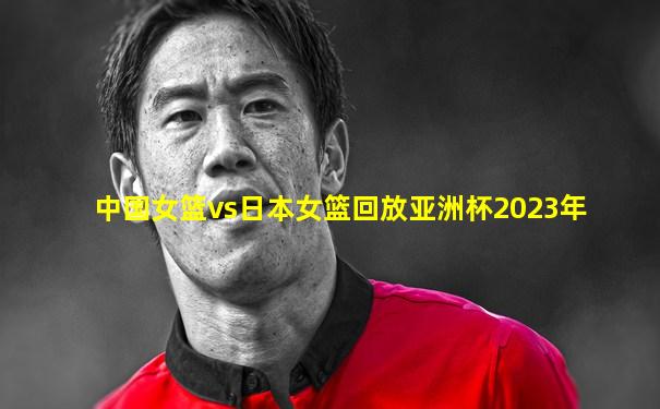 中国女篮vs日本女篮回放亚洲杯2023年