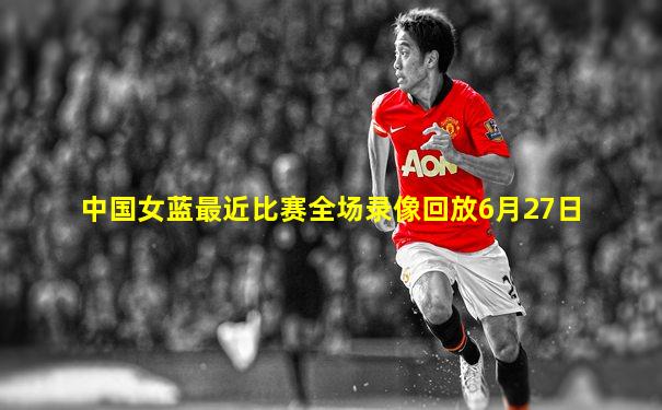 中国女蓝最近比赛全场录像回放6月27日