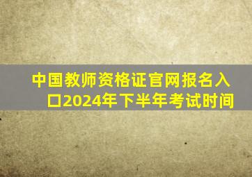 中国教师资格证官网报名入口2024年下半年考试时间