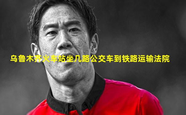 乌鲁木齐火车站坐几路公交车到铁路运输法院