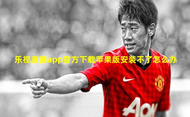乐视直播app官方下载苹果版安装不了怎么办