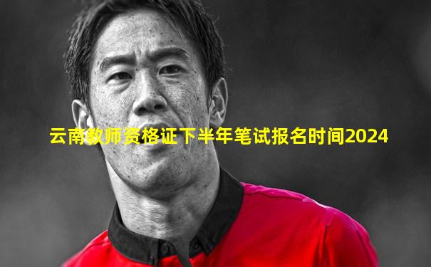 云南教师资格证下半年笔试报名时间2024
