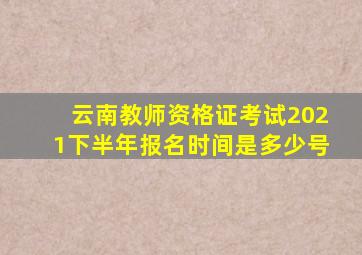 云南教师资格证考试2021下半年报名时间是多少号