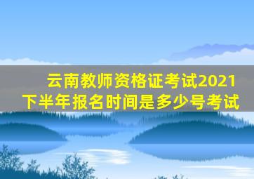 云南教师资格证考试2021下半年报名时间是多少号考试