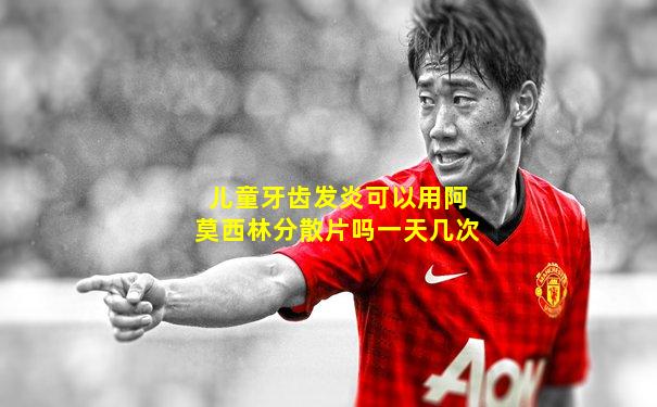 儿童牙齿发炎可以用阿莫西林分散片吗一天几次