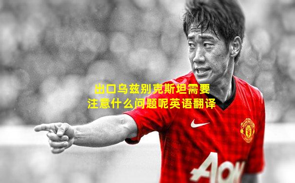 出口乌兹别克斯坦需要注意什么问题呢英语翻译