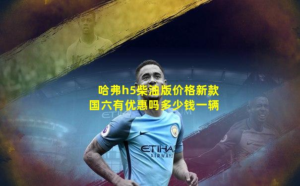 哈弗h5柴油版价格新款国六有优惠吗多少钱一辆