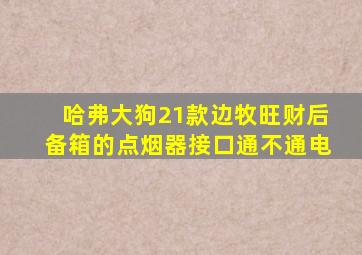 哈弗大狗21款边牧旺财后备箱的点烟器接口通不通电