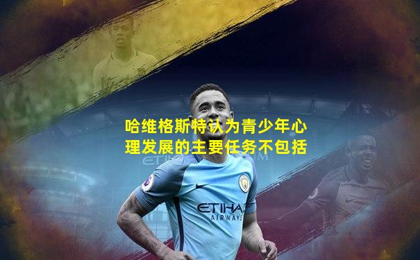 哈维格斯特认为青少年心理发展的主要任务不包括