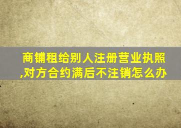 商铺租给别人注册营业执照,对方合约满后不注销怎么办