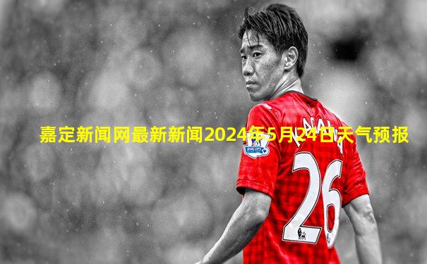 嘉定新闻网最新新闻2024年5月24日天气预报