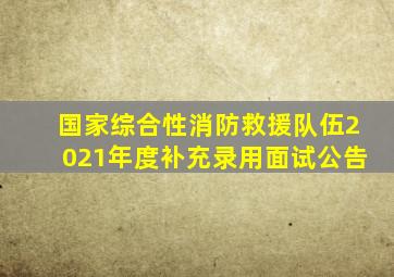 国家综合性消防救援队伍2021年度补充录用面试公告