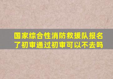 国家综合性消防救援队报名了初审通过初审可以不去吗