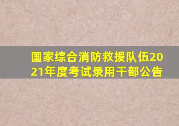国家综合消防救援队伍2021年度考试录用干部公告