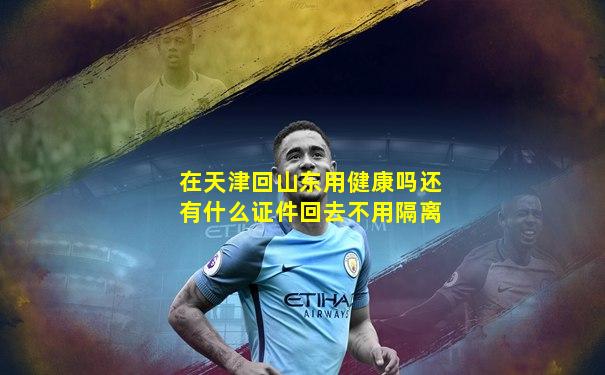 在天津回山东用健康吗还有什么证件回去不用隔离