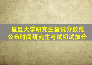 复旦大学研究生复试分数线公布时间研究生考试初试加分