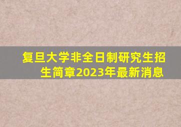 复旦大学非全日制研究生招生简章2023年最新消息