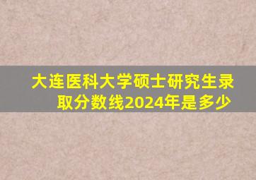 大连医科大学硕士研究生录取分数线2024年是多少