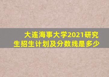 大连海事大学2021研究生招生计划及分数线是多少
