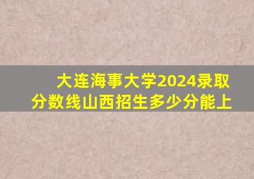 大连海事大学2024录取分数线山西招生多少分能上