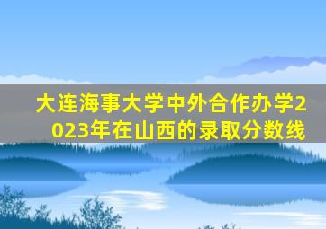 大连海事大学中外合作办学2023年在山西的录取分数线