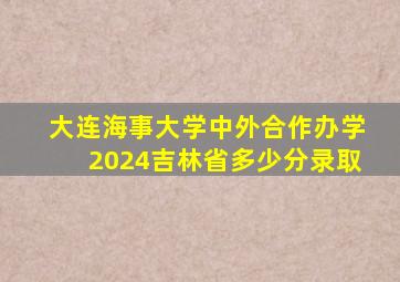 大连海事大学中外合作办学2024吉林省多少分录取