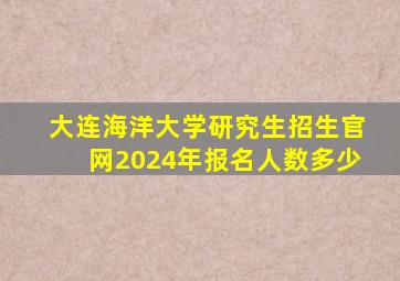 大连海洋大学研究生招生官网2024年报名人数多少