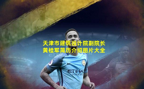 天津市建筑设计院副院长黄桂军简历介绍图片大全