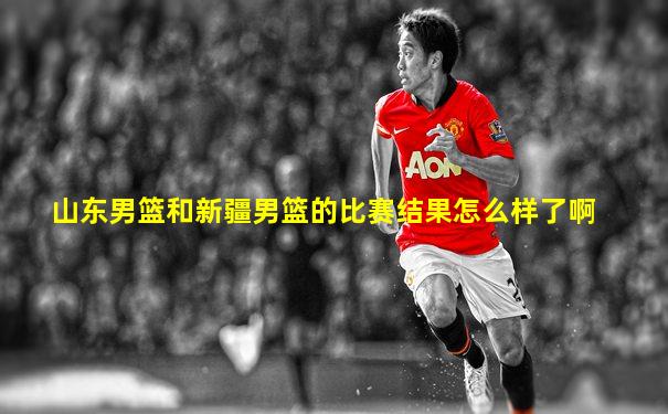 山东男篮和新疆男篮的比赛结果怎么样了啊