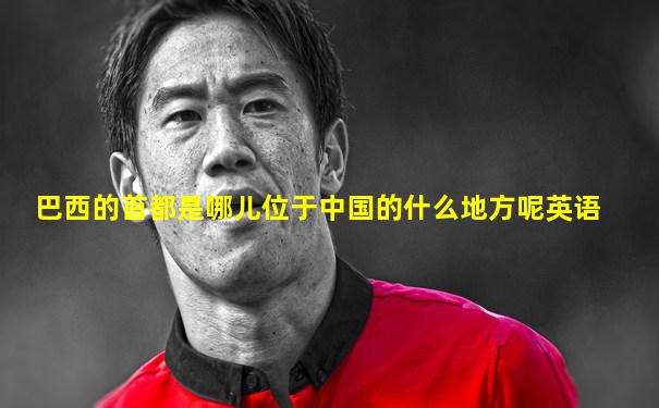 巴西的首都是哪儿位于中国的什么地方呢英语