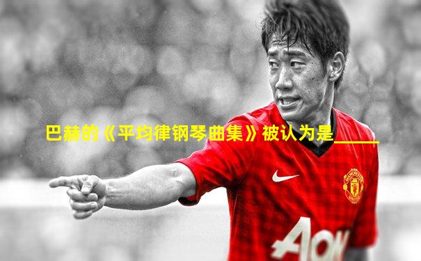 巴赫的《平均律钢琴曲集》被认为是_____