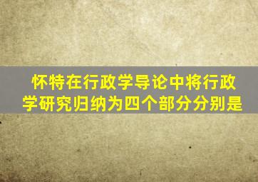 怀特在行政学导论中将行政学研究归纳为四个部分分别是