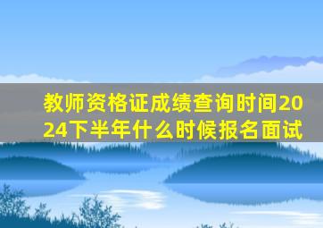 教师资格证成绩查询时间2024下半年什么时候报名面试