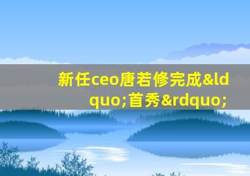 新任ceo唐若修完成“首秀”