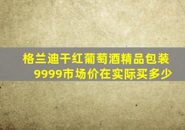 格兰迪干红葡萄酒精品包装9999市场价在实际买多少